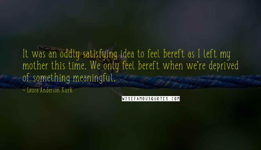 Laura Anderson Kurk Quotes: It was an oddly satisfying idea to feel bereft as I left my mother this time. We only feel bereft when we're deprived of something meaningful.