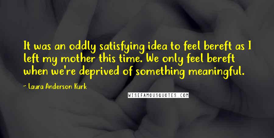 Laura Anderson Kurk Quotes: It was an oddly satisfying idea to feel bereft as I left my mother this time. We only feel bereft when we're deprived of something meaningful.