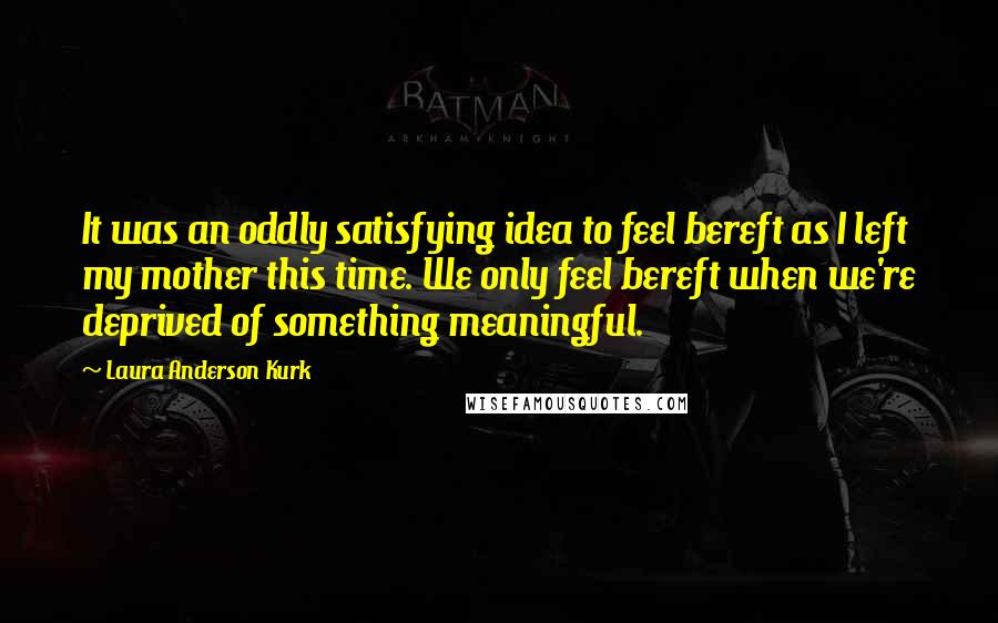 Laura Anderson Kurk Quotes: It was an oddly satisfying idea to feel bereft as I left my mother this time. We only feel bereft when we're deprived of something meaningful.