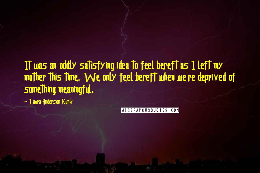 Laura Anderson Kurk Quotes: It was an oddly satisfying idea to feel bereft as I left my mother this time. We only feel bereft when we're deprived of something meaningful.