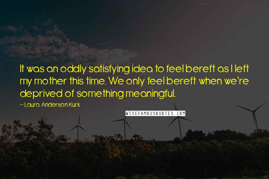 Laura Anderson Kurk Quotes: It was an oddly satisfying idea to feel bereft as I left my mother this time. We only feel bereft when we're deprived of something meaningful.
