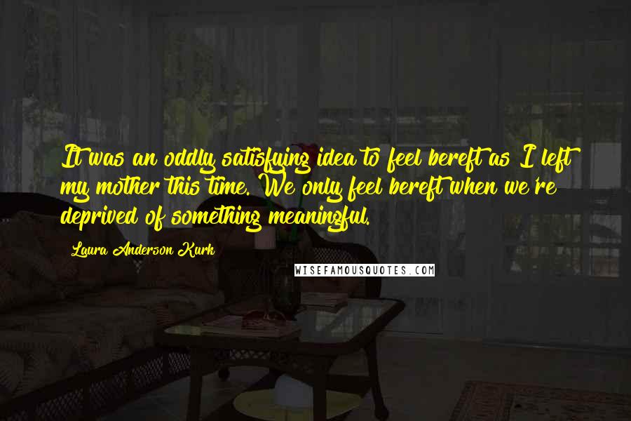 Laura Anderson Kurk Quotes: It was an oddly satisfying idea to feel bereft as I left my mother this time. We only feel bereft when we're deprived of something meaningful.