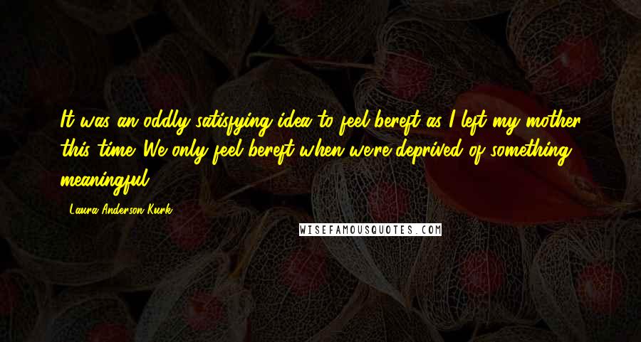 Laura Anderson Kurk Quotes: It was an oddly satisfying idea to feel bereft as I left my mother this time. We only feel bereft when we're deprived of something meaningful.