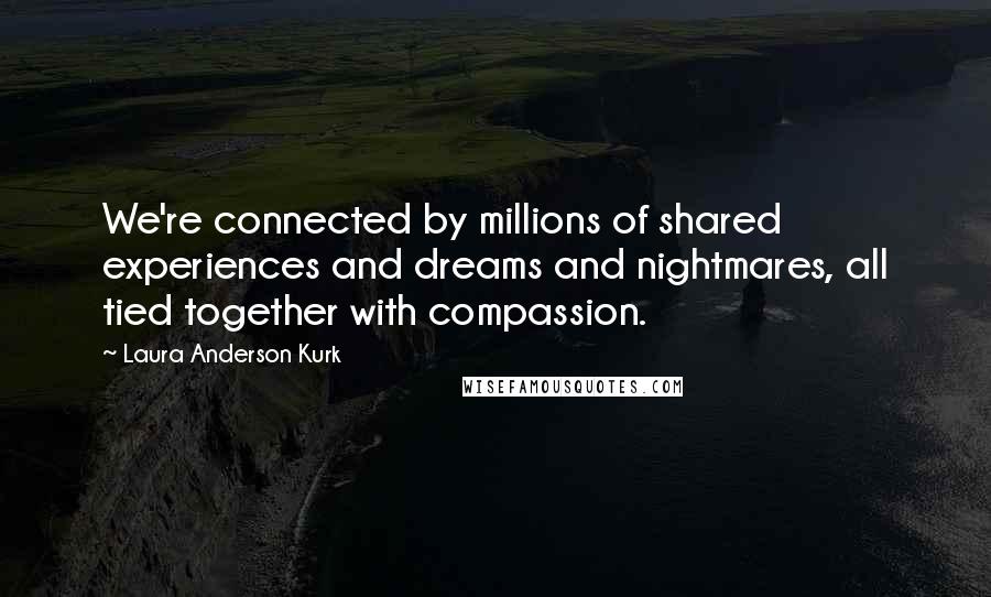 Laura Anderson Kurk Quotes: We're connected by millions of shared experiences and dreams and nightmares, all tied together with compassion.