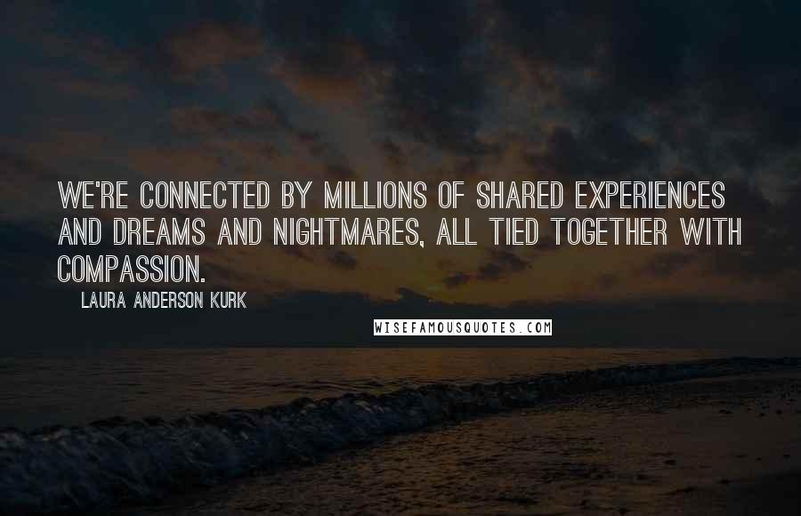 Laura Anderson Kurk Quotes: We're connected by millions of shared experiences and dreams and nightmares, all tied together with compassion.