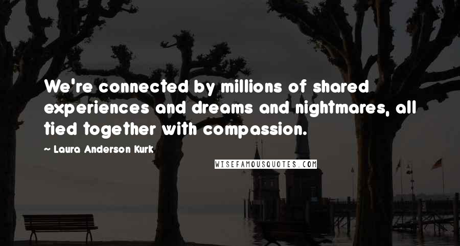 Laura Anderson Kurk Quotes: We're connected by millions of shared experiences and dreams and nightmares, all tied together with compassion.