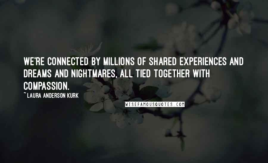 Laura Anderson Kurk Quotes: We're connected by millions of shared experiences and dreams and nightmares, all tied together with compassion.