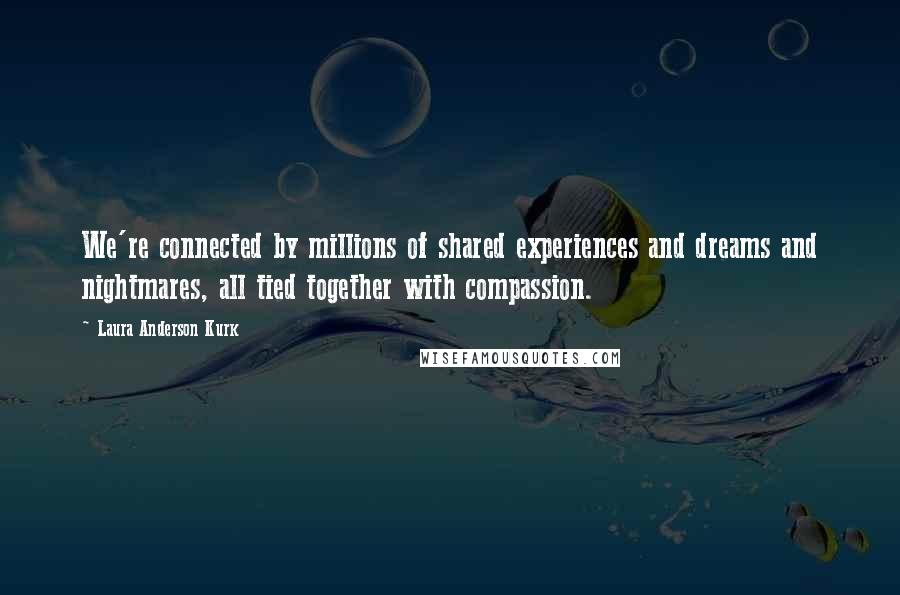 Laura Anderson Kurk Quotes: We're connected by millions of shared experiences and dreams and nightmares, all tied together with compassion.