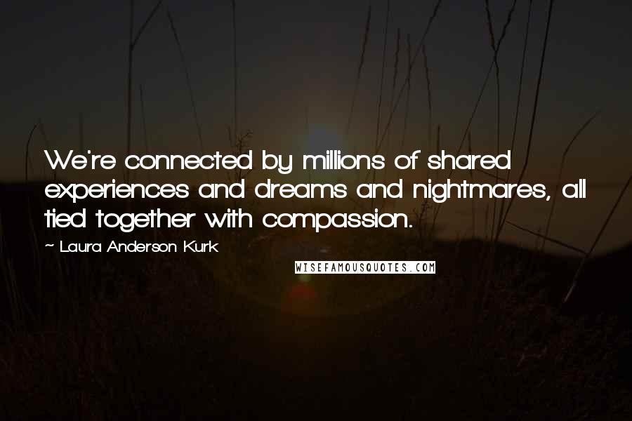 Laura Anderson Kurk Quotes: We're connected by millions of shared experiences and dreams and nightmares, all tied together with compassion.