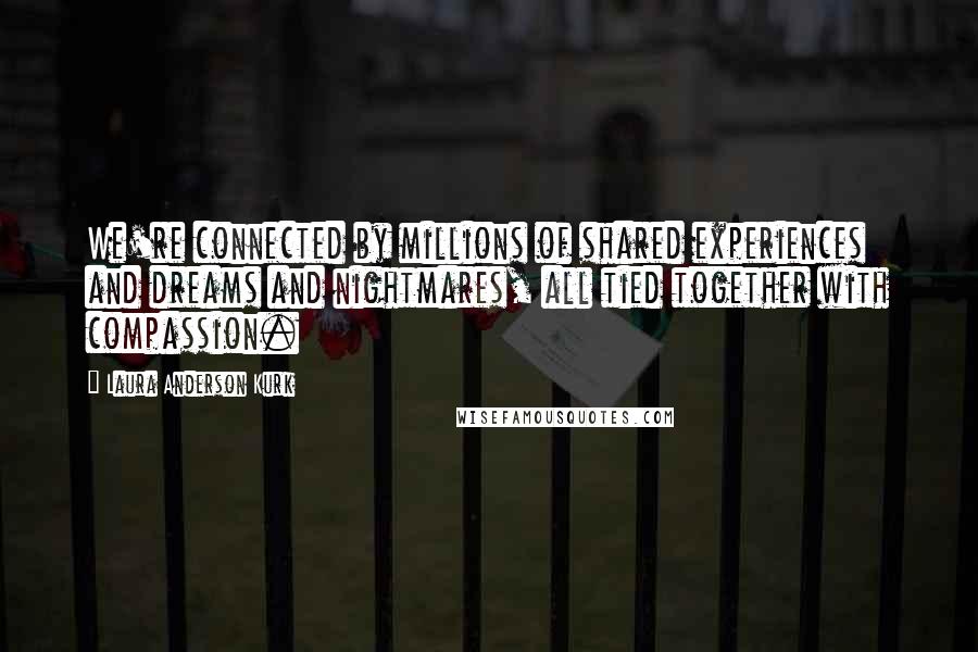 Laura Anderson Kurk Quotes: We're connected by millions of shared experiences and dreams and nightmares, all tied together with compassion.