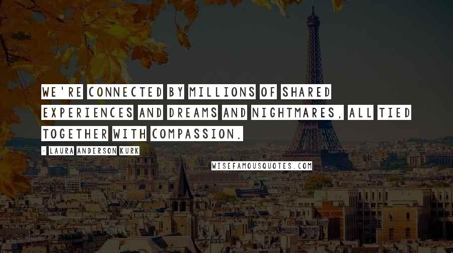 Laura Anderson Kurk Quotes: We're connected by millions of shared experiences and dreams and nightmares, all tied together with compassion.