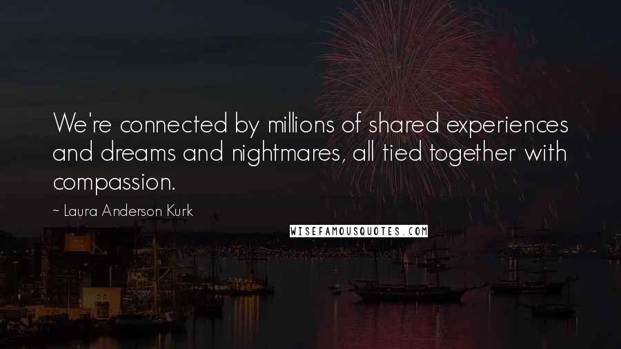 Laura Anderson Kurk Quotes: We're connected by millions of shared experiences and dreams and nightmares, all tied together with compassion.