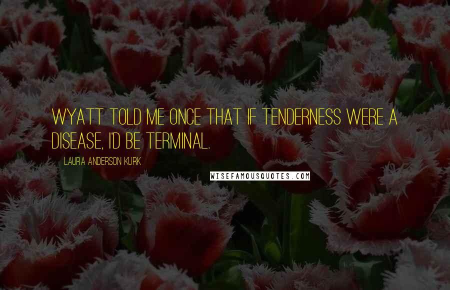 Laura Anderson Kurk Quotes: Wyatt told me once that if tenderness were a disease, I'd be terminal.