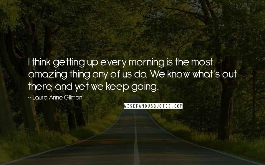 Laura Anne Gilman Quotes: I think getting up every morning is the most amazing thing any of us do. We know what's out there, and yet we keep going.