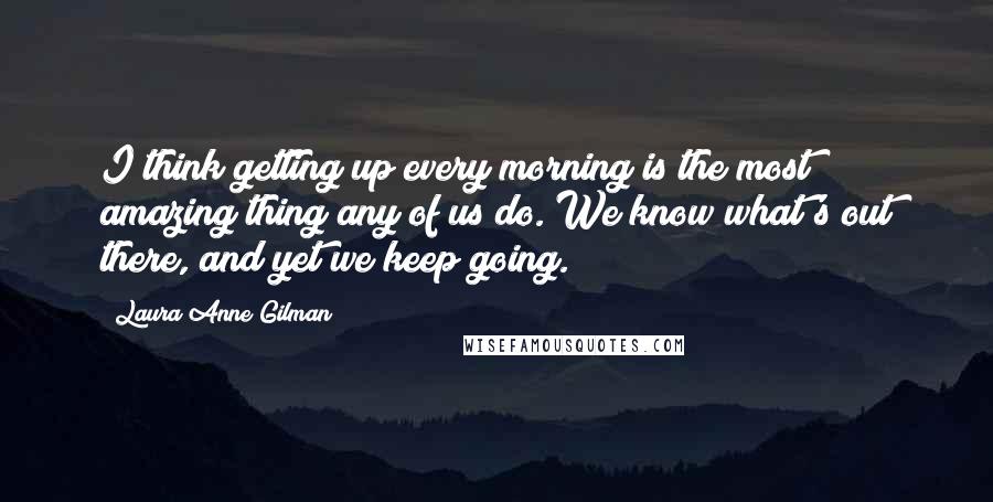 Laura Anne Gilman Quotes: I think getting up every morning is the most amazing thing any of us do. We know what's out there, and yet we keep going.