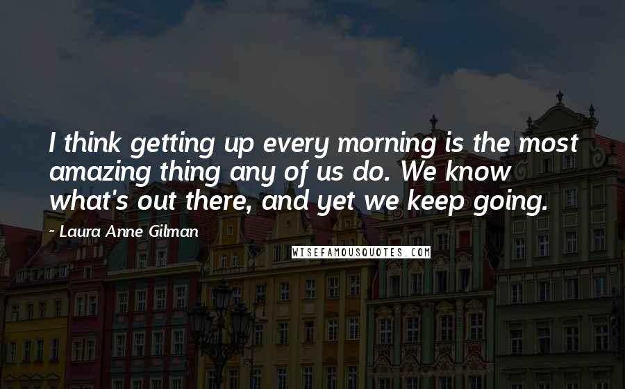 Laura Anne Gilman Quotes: I think getting up every morning is the most amazing thing any of us do. We know what's out there, and yet we keep going.