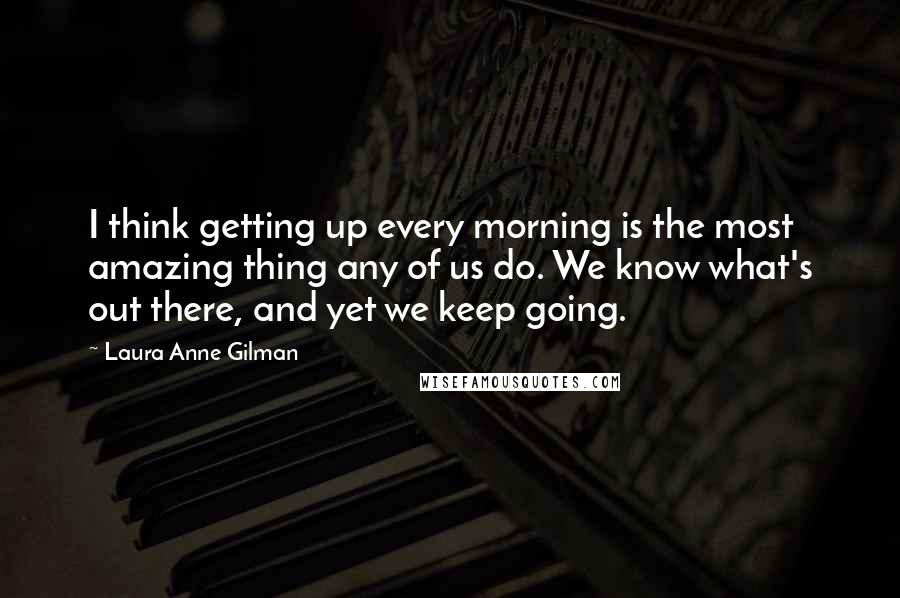 Laura Anne Gilman Quotes: I think getting up every morning is the most amazing thing any of us do. We know what's out there, and yet we keep going.