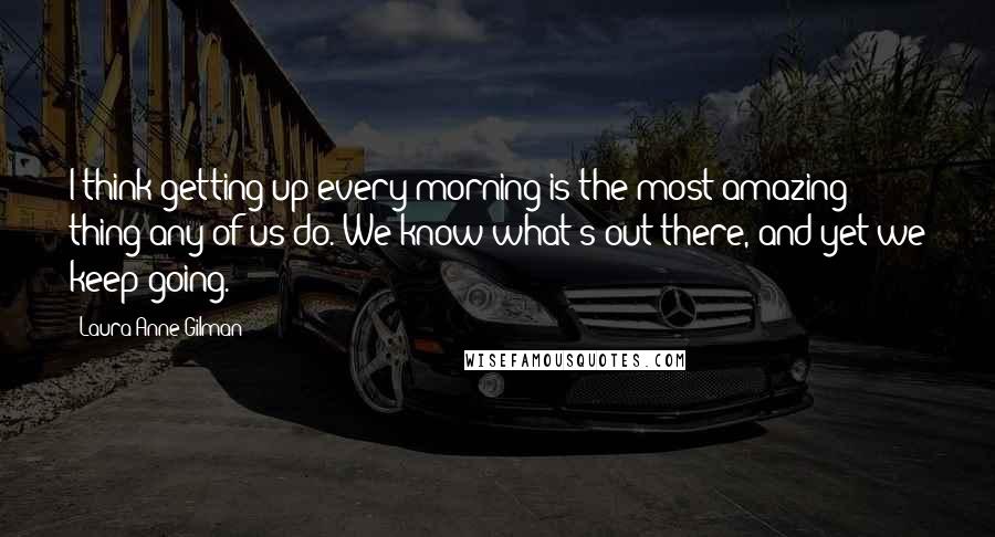 Laura Anne Gilman Quotes: I think getting up every morning is the most amazing thing any of us do. We know what's out there, and yet we keep going.