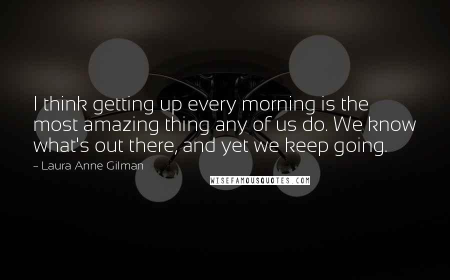 Laura Anne Gilman Quotes: I think getting up every morning is the most amazing thing any of us do. We know what's out there, and yet we keep going.