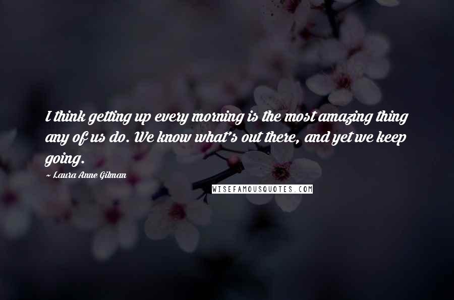 Laura Anne Gilman Quotes: I think getting up every morning is the most amazing thing any of us do. We know what's out there, and yet we keep going.