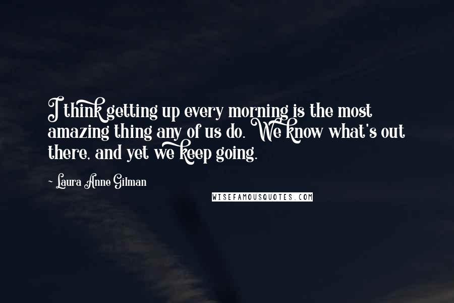 Laura Anne Gilman Quotes: I think getting up every morning is the most amazing thing any of us do. We know what's out there, and yet we keep going.