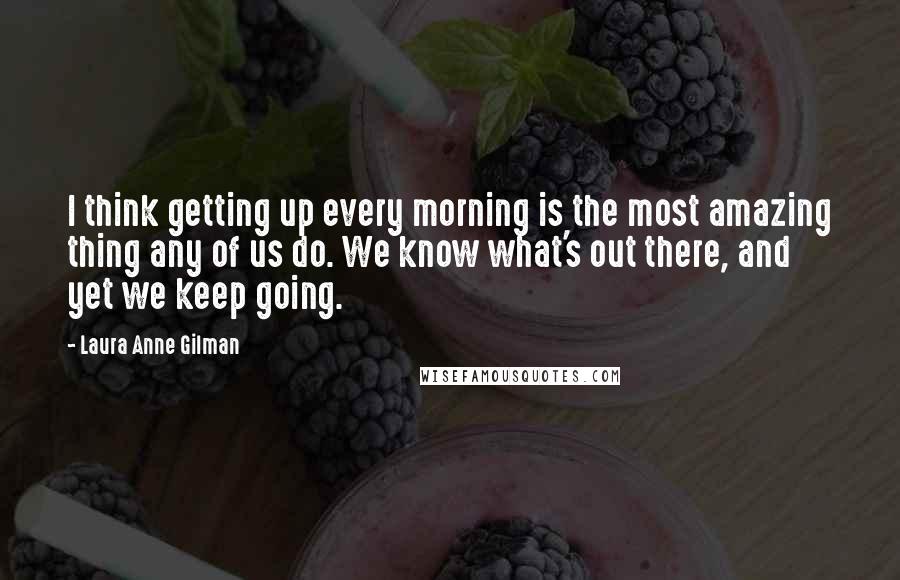 Laura Anne Gilman Quotes: I think getting up every morning is the most amazing thing any of us do. We know what's out there, and yet we keep going.