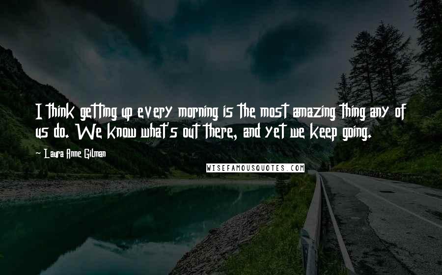 Laura Anne Gilman Quotes: I think getting up every morning is the most amazing thing any of us do. We know what's out there, and yet we keep going.