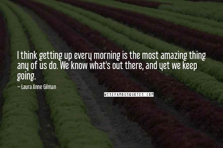 Laura Anne Gilman Quotes: I think getting up every morning is the most amazing thing any of us do. We know what's out there, and yet we keep going.