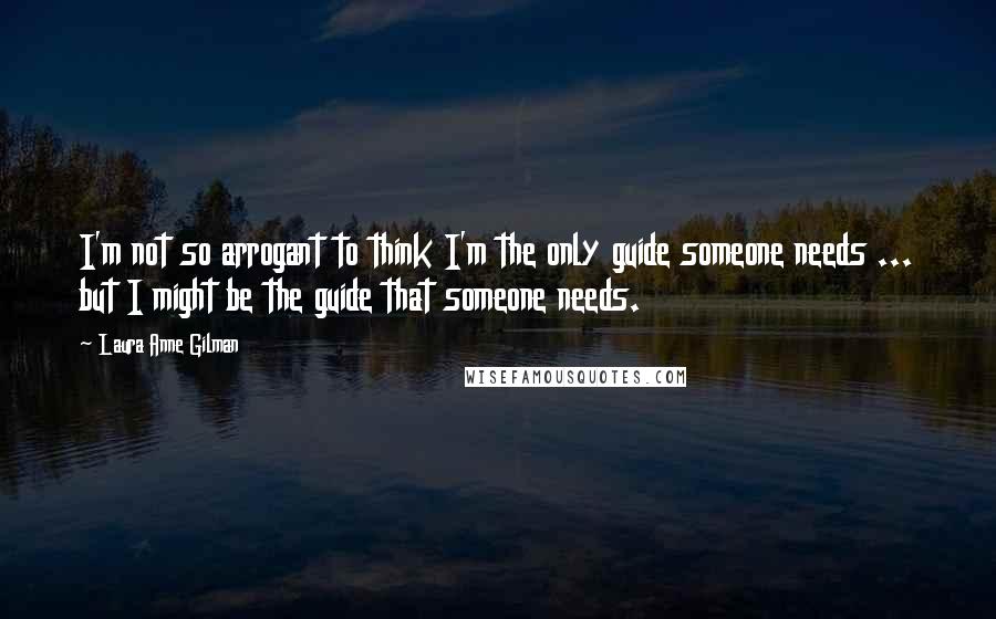 Laura Anne Gilman Quotes: I'm not so arrogant to think I'm the only guide someone needs ... but I might be the guide that someone needs.