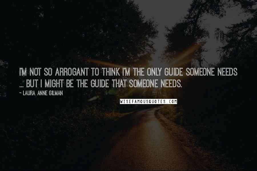 Laura Anne Gilman Quotes: I'm not so arrogant to think I'm the only guide someone needs ... but I might be the guide that someone needs.