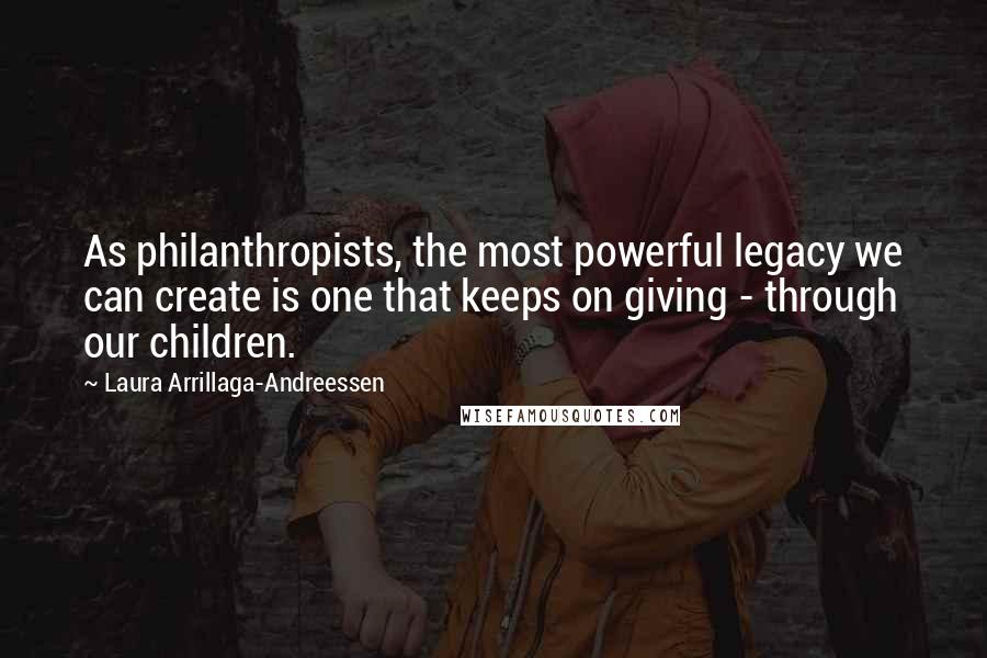 Laura Arrillaga-Andreessen Quotes: As philanthropists, the most powerful legacy we can create is one that keeps on giving - through our children.