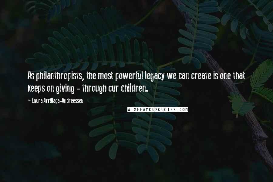 Laura Arrillaga-Andreessen Quotes: As philanthropists, the most powerful legacy we can create is one that keeps on giving - through our children.