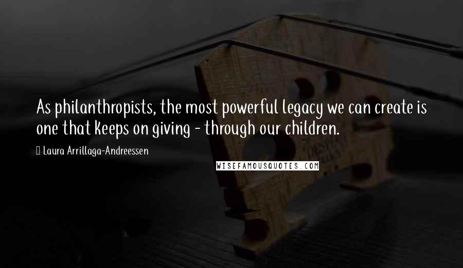Laura Arrillaga-Andreessen Quotes: As philanthropists, the most powerful legacy we can create is one that keeps on giving - through our children.