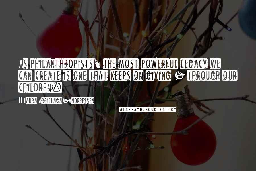 Laura Arrillaga-Andreessen Quotes: As philanthropists, the most powerful legacy we can create is one that keeps on giving - through our children.