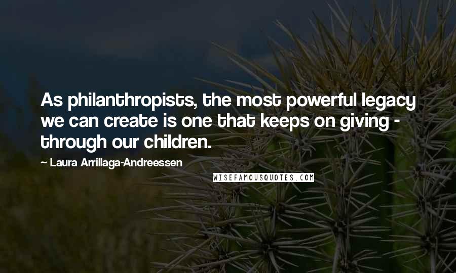 Laura Arrillaga-Andreessen Quotes: As philanthropists, the most powerful legacy we can create is one that keeps on giving - through our children.