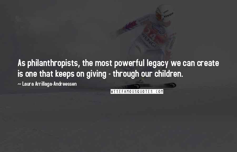 Laura Arrillaga-Andreessen Quotes: As philanthropists, the most powerful legacy we can create is one that keeps on giving - through our children.