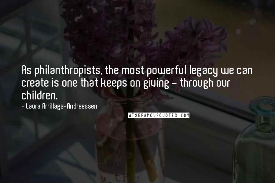 Laura Arrillaga-Andreessen Quotes: As philanthropists, the most powerful legacy we can create is one that keeps on giving - through our children.