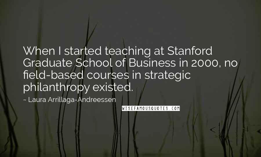 Laura Arrillaga-Andreessen Quotes: When I started teaching at Stanford Graduate School of Business in 2000, no field-based courses in strategic philanthropy existed.