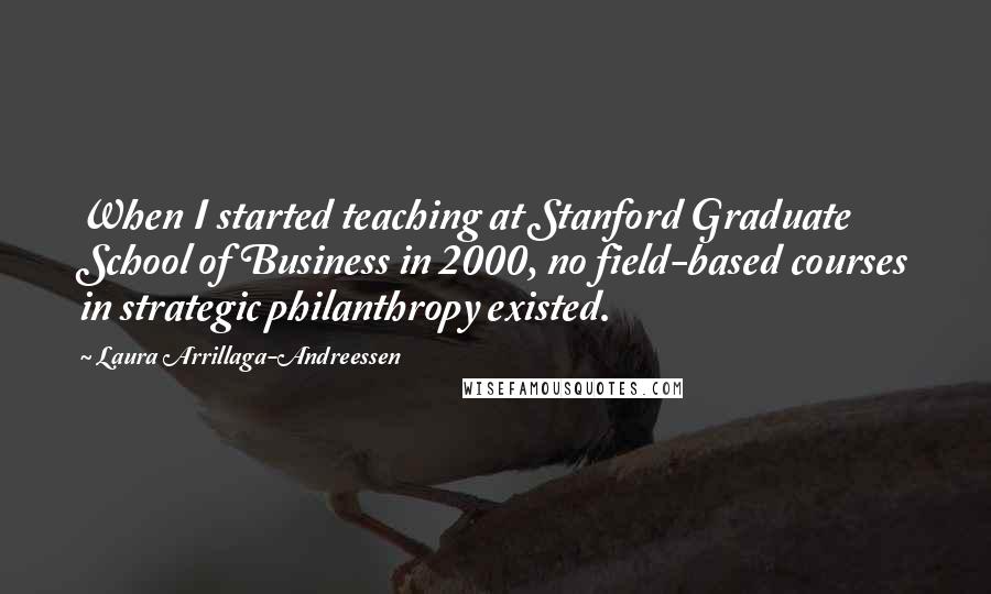 Laura Arrillaga-Andreessen Quotes: When I started teaching at Stanford Graduate School of Business in 2000, no field-based courses in strategic philanthropy existed.