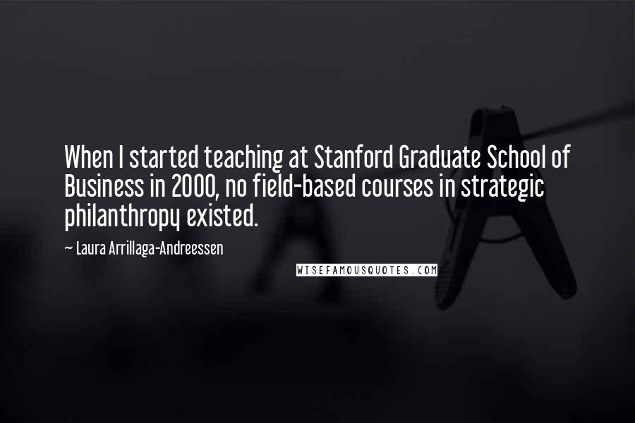 Laura Arrillaga-Andreessen Quotes: When I started teaching at Stanford Graduate School of Business in 2000, no field-based courses in strategic philanthropy existed.