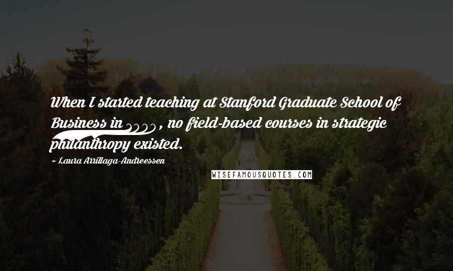 Laura Arrillaga-Andreessen Quotes: When I started teaching at Stanford Graduate School of Business in 2000, no field-based courses in strategic philanthropy existed.