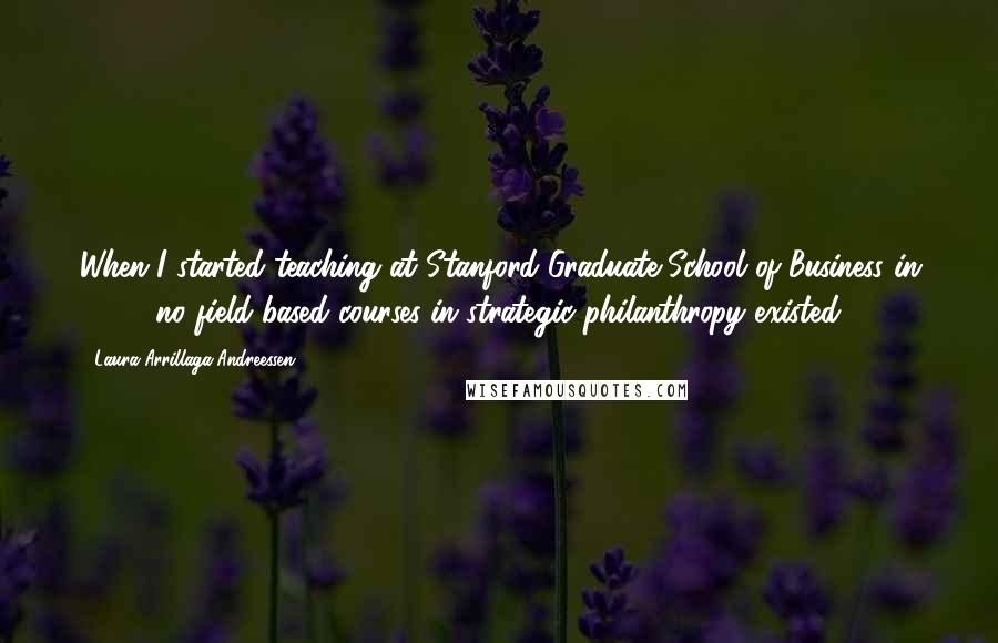 Laura Arrillaga-Andreessen Quotes: When I started teaching at Stanford Graduate School of Business in 2000, no field-based courses in strategic philanthropy existed.