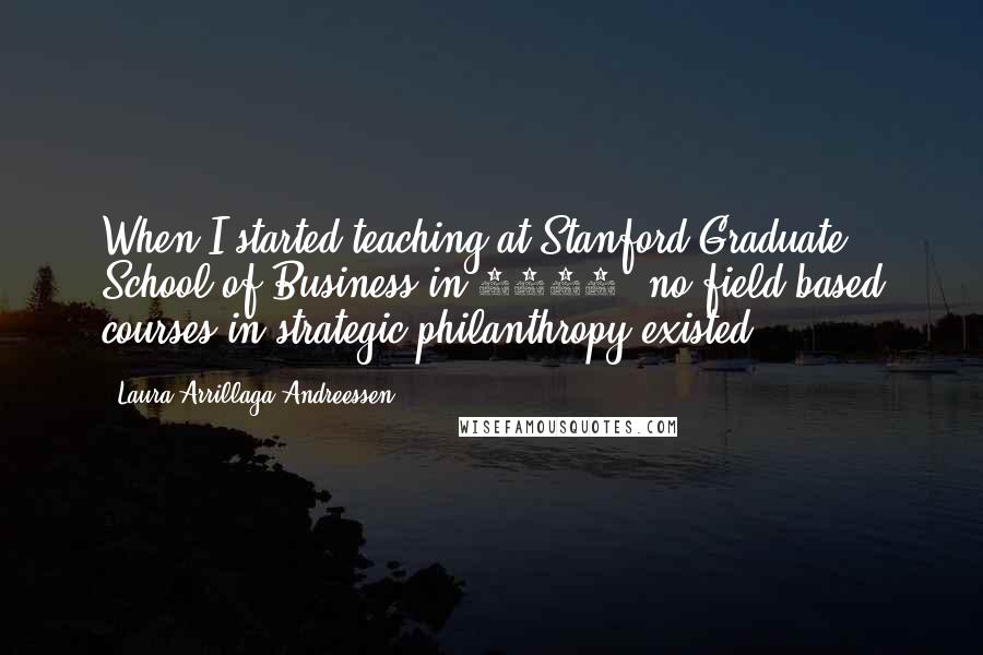 Laura Arrillaga-Andreessen Quotes: When I started teaching at Stanford Graduate School of Business in 2000, no field-based courses in strategic philanthropy existed.