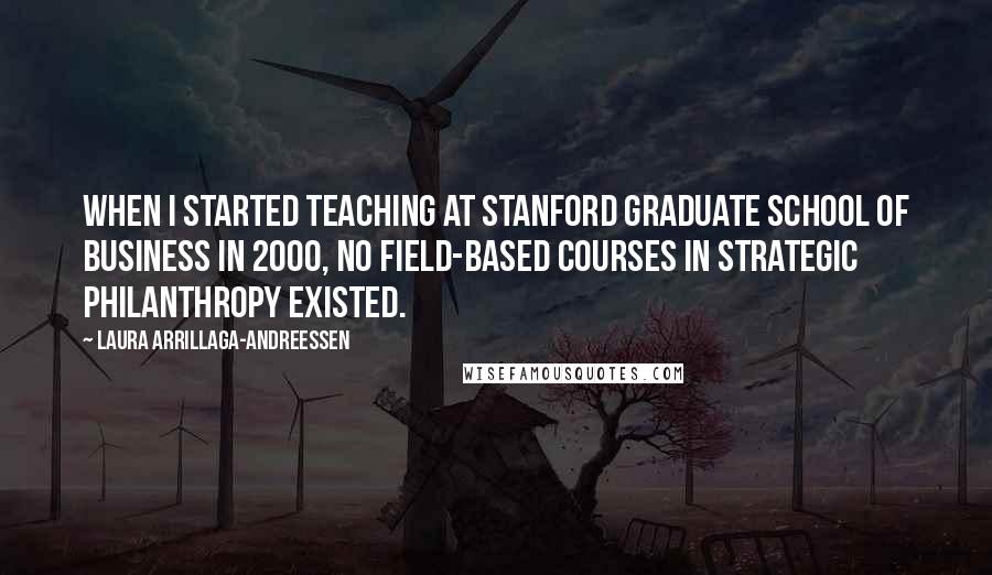 Laura Arrillaga-Andreessen Quotes: When I started teaching at Stanford Graduate School of Business in 2000, no field-based courses in strategic philanthropy existed.