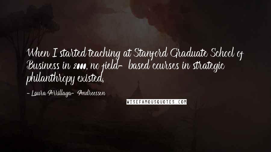 Laura Arrillaga-Andreessen Quotes: When I started teaching at Stanford Graduate School of Business in 2000, no field-based courses in strategic philanthropy existed.