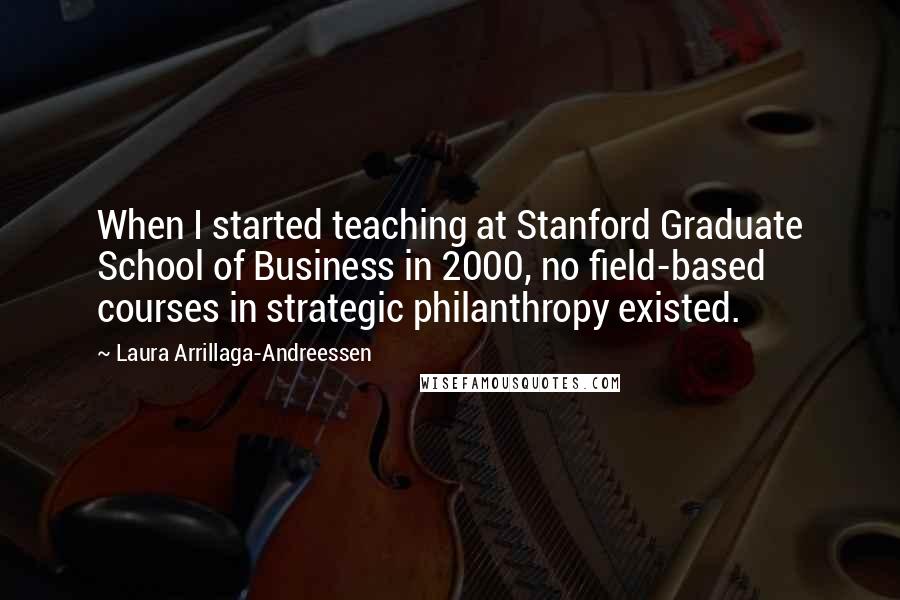 Laura Arrillaga-Andreessen Quotes: When I started teaching at Stanford Graduate School of Business in 2000, no field-based courses in strategic philanthropy existed.