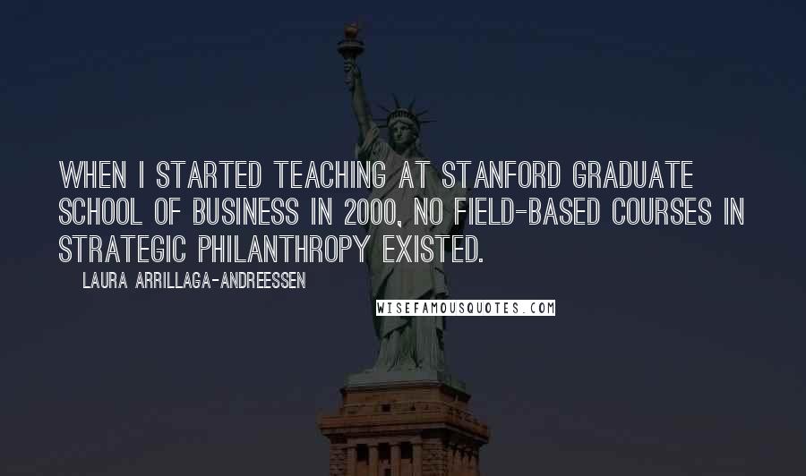 Laura Arrillaga-Andreessen Quotes: When I started teaching at Stanford Graduate School of Business in 2000, no field-based courses in strategic philanthropy existed.