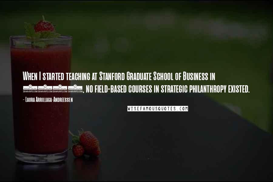 Laura Arrillaga-Andreessen Quotes: When I started teaching at Stanford Graduate School of Business in 2000, no field-based courses in strategic philanthropy existed.