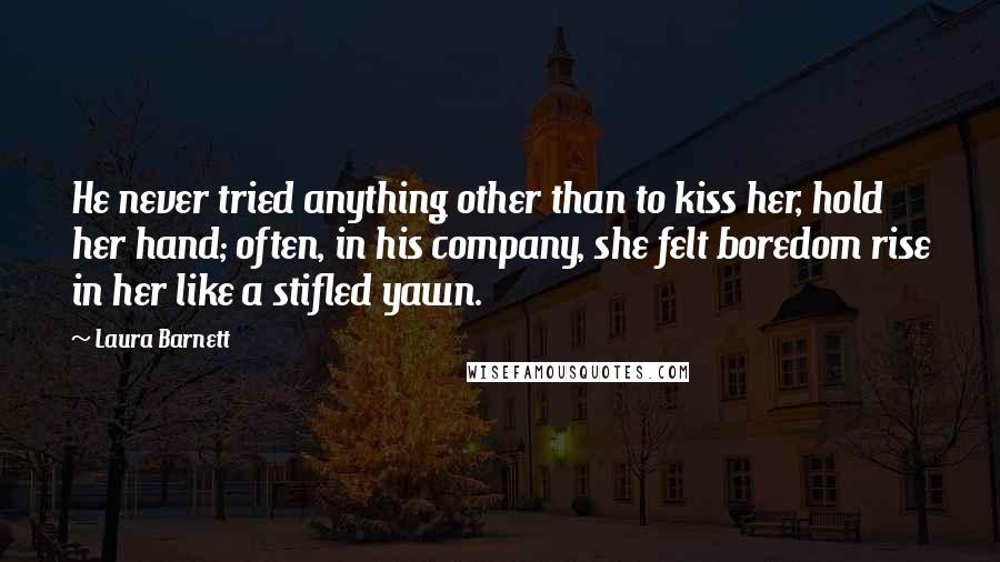 Laura Barnett Quotes: He never tried anything other than to kiss her, hold her hand; often, in his company, she felt boredom rise in her like a stifled yawn.