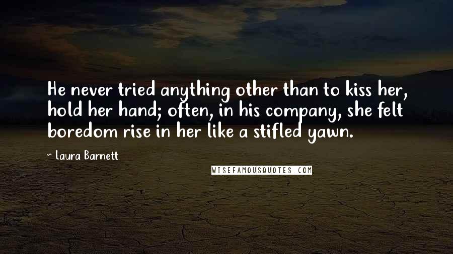 Laura Barnett Quotes: He never tried anything other than to kiss her, hold her hand; often, in his company, she felt boredom rise in her like a stifled yawn.